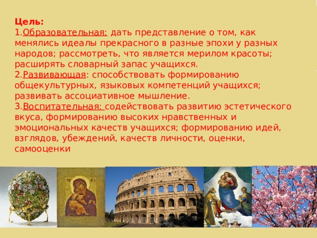 Цель: Образовательная: дать представление о том, как менялись идеалы прекрасного в разные эпохи у разных народов; рассмотреть, что является мерилом красоты; расширять словарный запас учащихся. Развивающая : способствовать формированию общекультурных, языковых компетенций учащихся; развивать ассоциативное мышление. Воспитательная: содействовать развитию эстетического вкуса, формированию высоких нравственных и эмоциональных качеств учащихся; формированию идей, взглядов, убеждений, качеств личности, оценки, самооценки 