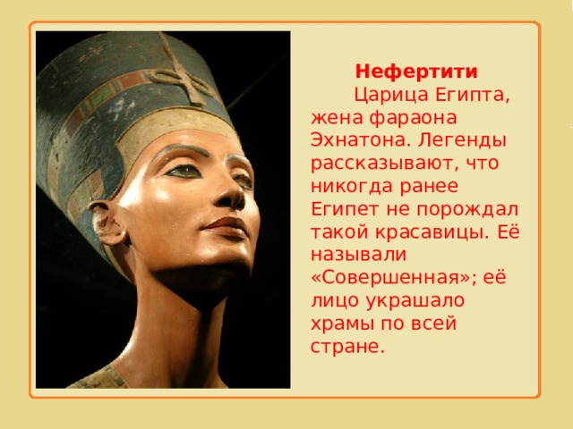 Нефертити  Царица Египта, жена фараона Эхнатона. Легенды рассказывают, что никогда ранее Египет не порождал такой красавицы. Её называли «Совершенная»; её лицо украшало храмы по всей стране. 