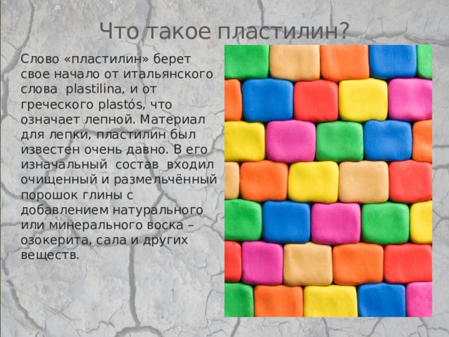 Что такое пластилин? Слово «пластилин» берет свое начало от итальянского слова  plastilina, и от греческого plastós, что означает лепной. Материал для лепки, пластилин был известен очень давно. В его изначальный  состав  входил очищенный и размельчённый порошок глины с добавлением натурального или минерального воска – озокерита, сала и других веществ. 