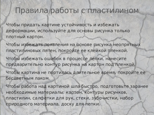 Правила работы с пластилином Чтобы придать картине устойчивость и избежать деформации, используйте для основы рисунка только плотный картон. Чтобы избежать появления на основе рисунка неопрятных пластилиновых пятен, покройте ее клейкой пленкой. Чтобы избежать ошибок в процессе лепки, нанесите предварительно контур рисунка на картон под пленкой. Чтобы картина не портилась длительное время, покройте ее бесцветным лаком. Чтобы работа над картиной шла быстро, подготовьте заранее необходимые материалы: картон, контуры рисунков, пластилин, салфетки для рук, стеки, зубочистки, набор природного материала, доску для лепки. 