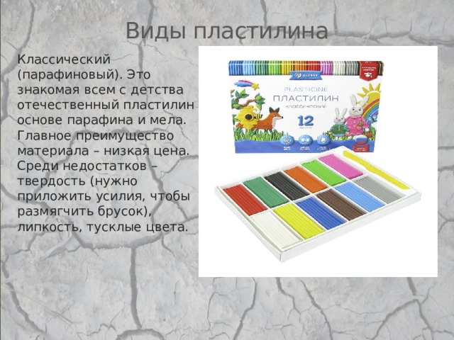 Виды пластилина Классический (парафиновый). Это знакомая всем с детства отечественный пластилин на основе парафина и мела. Главное преимущество материала – низкая цена. Среди недостатков – твердость (нужно приложить усилия, чтобы размягчить брусок), липкость, тусклые цвета.   