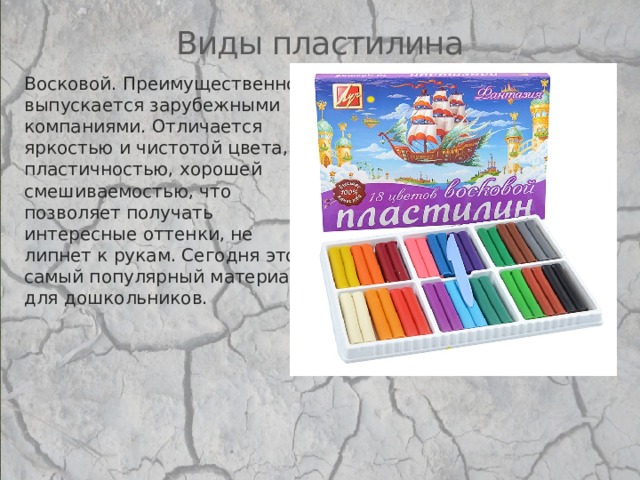 Виды пластилина Восковой. Преимущественно выпускается зарубежными компаниями. Отличается яркостью и чистотой цвета, пластичностью, хорошей смешиваемостью, что позволяет получать интересные оттенки, не липнет к рукам. Сегодня это самый популярный материал для дошкольников.   