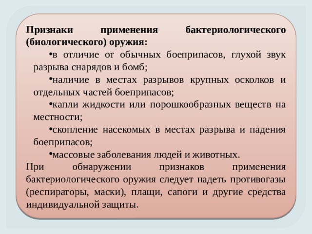 Признаки применения бактериологического (биологического) оружия: в отличие от обычных боеприпасов, глухой звук разрыва снарядов и бомб; наличие в местах разрывов крупных осколков и отдельных частей боеприпасов; капли жидкости или порошкообразных веществ на местности; скопление насекомых в местах разрыва и падения боеприпасов; массовые заболевания людей и животных. При обнаружении признаков применения бактериологического оружия следует надеть противогазы (респираторы, маски), плащи, сапоги и другие средства индивидуальной защиты. 