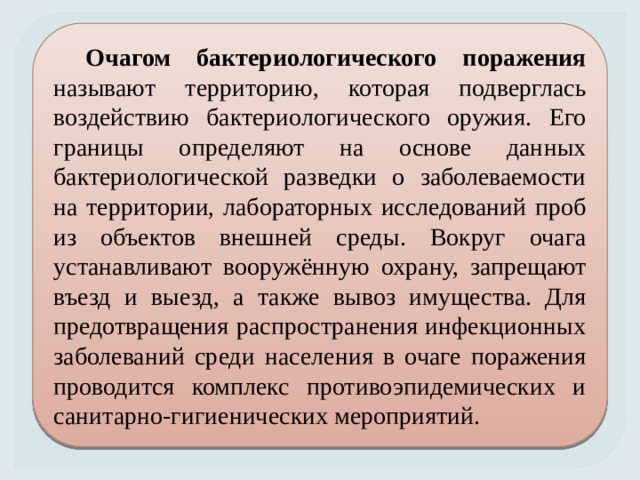 Очагом бактериологического поражения называют территорию, которая подверглась воздействию бактериологического оружия. Его границы определяют на основе данных бактериологической разведки о заболеваемости на территории, лабораторных исследований проб из объектов внешней среды. Вокруг очага устанавливают вооружённую охрану, запрещают въезд и выезд, а также вывоз имущества. Для предотвращения распространения инфекционных заболеваний среди населения в очаге поражения проводится комплекс противоэпидемических и санитарно-гигиенических мероприятий. 