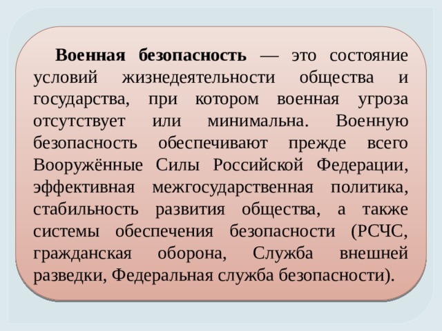 Военная безопасность — это состояние условий жизнедеятельности общества и государства, при котором военная угроза отсутствует или минимальна. Военную безопасность обеспечивают прежде всего Вооружённые Силы Российской Федерации, эффективная межгосударственная политика, стабильность развития общества, а также системы обеспечения безопасности (РСЧС, гражданская оборона, Служба внешней разведки, Федеральная служба безопасности). 