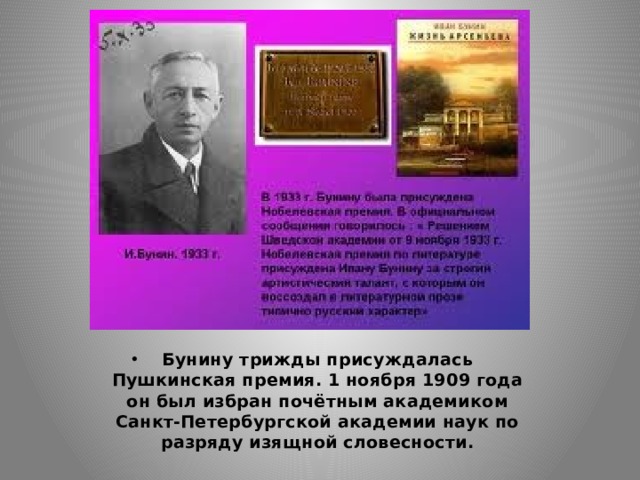 Бунину трижды присуждалась Пушкинская премия. 1 ноября 1909 года он был избран почётным академиком Санкт-Петербургской академии наук по разряду изящной словесности. 