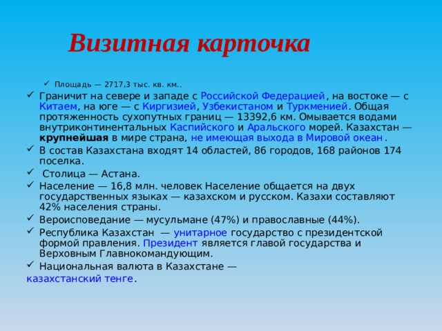 Визитная карточка Площадь — 2717,3 тыс. кв. км. . Площадь — 2717,3 тыс. кв. км. . Граничит на севере и западе с  Российской Федерацией , на востоке — с  Китаем , на юге — с  Киргизией , Узбекистаном  и  Туркменией . Общая протяженность сухопутных границ — 13392,6 км. Омывается водами внутриконтинентальных Каспийского  и  Аральского  морей. Казахстан — крупнейшая в мире страна,  не имеющая выхода в Мировой океан . В состав Казахстана входят 14 областей, 86 городов, 168 районов 174 поселка.  Столица — Астана. Население — 16,8 млн . человек  Население общается на двух государственных языках — казахском  и русском. Казахи составляют 42% населения страны. Вероисповедание — мусульмане (47%) и православные (44%). Республика Казахстан  —  унитарное  государство с президентской формой правления.  Президент  является главой государства и Верховным Главнокомандующим. Национальная валюта в Казахстане —  казахстанский тенге . 