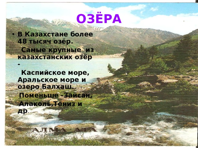ОЗЁРА В Казахстане более 48 тысяч озёр.  Самые крупные из казахстанских озёр -  Каспийское море, Аральское море и озеро Балхаш.  Поменьше -Зайсан,  Алаколь,Тениз и др . 