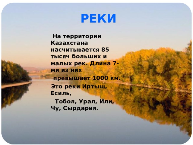 РЕКИ  На территории Казахстана насчитывается 85 тысяч больших и малых рек. Длина 7-ми из них  превышает 1000 км.  Это реки Иртыш, Есиль,  Тобол, Урал, Или, Чу, Сырдария. 