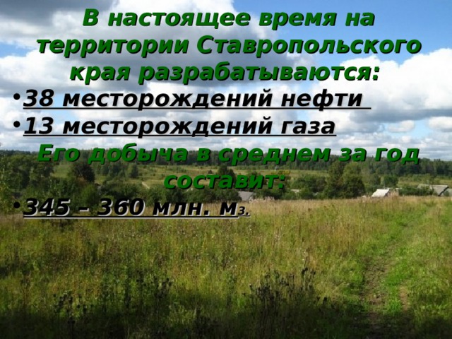 В настоящее время на территории Ставропольского края разрабатываются :  38 месторождений нефти 13 месторождений газа E го добыча в среднем за год  составит :  345 – 360 млн. м 3 .  