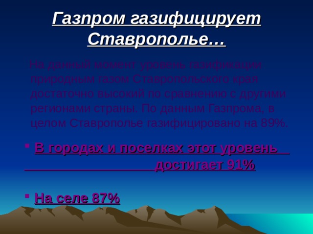 Газпром газифицирует Ставрополье…  На данный момент уровень газификации природным газом Ставропольского края достаточно высокий по сравнению с другими регионами страны. По данным Газпрома, в целом Ставрополье газифицировано на 89%.  В городах и поселках этот уровень достигает 91%   На селе 87%  