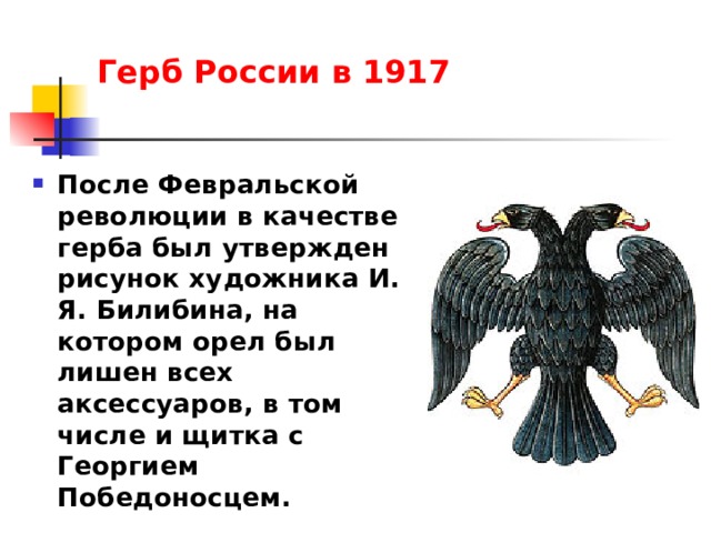 Герб России в 1917   После Февральской революции в качестве герба был утвержден рисунок художника И. Я. Билибина, на котором орел был лишен всех аксессуаров, в том числе и щитка с Георгием Победоносцем. 