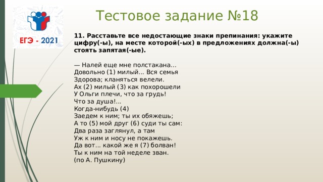 Тестовое задание №18 11. Расставьте все недостающие знаки препинания: укажите цифру(-ы), на месте которой(-ых) в предложениях должна(-ы) стоять запятая(-ые).    — Налей еще мне полстакана...   Довольно (1) милый... Вся семья   Здорова; кланяться велели.   Ах (2) милый (3) как похорошели   У Ольги плечи, что за грудь!   Что за душа!...   Когда-нибудь (4)   Заедем к ним; ты их обяжешь;   А то (5) мой друг (6) суди ты сам:   Два раза заглянул, а там   Уж к ним и носу не покажешь.   Да вот... какой же я (7) болван!   Ты к ним на той неделе зван.   (по А. Пушкину)  