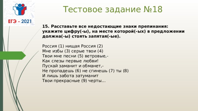 Тестовое задание №18   15. Расставьте все недостающие знаки препинания: укажите цифру(-ы), на месте которой(-ых) в предложении должна(-ы) стоять запятая(-ые).    Россия (1) нищая Россия (2)   Мне избы (3) серые твои (4)   Твои мне песни (5) ветровые,-   Как слезы первые любви!   Пускай заманит и обманет,-   Не пропадешь (6) не сгинешь (7) ты (8)   И лишь забота затуманит   Твои прекрасные (9) черты...  