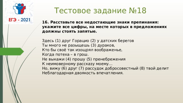 Тестовое задание №18 16. Расставьте все недостающие знаки препинания: укажите все цифры, на месте которых в предложениях должны стоять запятые.    Здесь (1) друг Горацио (2) у датских берегов   Ты много не разыщешь (3) дураков,   Кто бы своё так изощрял воображенье,   Когда потеха – в грош.   Не выкажи (4) прошу (5) пренебрежения   К неимоверному рассказу моему…   Но, вижу (6) друг (7) рассудок добросовестный (8) твой делит   Неблагодарная двоякость впечатления.  