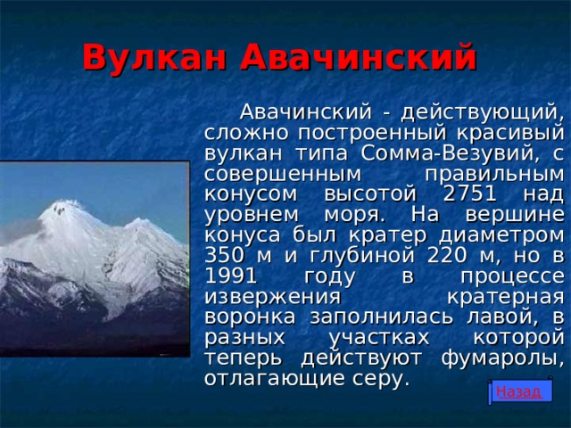 Вулкан Авачинский  Авачинский - действующий, сложно построенный красивый вулкан типа Сомма-Везувий, с совершенным правильным конусом высотой 2751 над уровнем моря. На вершине конуса был кратер диаметром 350 м и глубиной 220 м, но в 1991 году в процессе извержения кратерная воронка заполнилась лавой, в разных участках которой теперь действуют фумаролы, отлагающие серу. Назад 