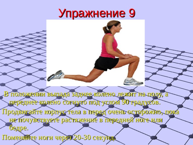 Упражнение 9  В положении выпада заднее колено лежит на полу, а переднее колено согнуто под углом 90 градусов. Продвигайте корпус тела в перед очень осторожно, пока не почувствуете растяжение в передней ноге или бедре. Поменяйте ноги через 20-30 секунд. 