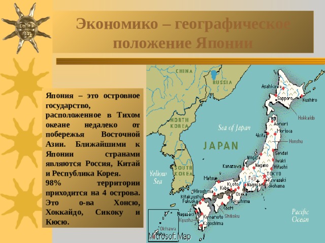 Экономико – географическое положение Японии Япония – это островное государство, расположенное в Тихом океане недалеко от побережья Восточной Азии. Ближайшими к Японии странами являются Россия, Китай и Республика Корея. 98% территории приходится на 4 острова. Это о-ва Хонсю, Хоккайдо, Сикоку и Кюсю. 