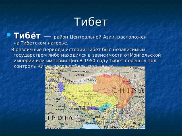 Тибет Тибе́т  — район Центральной Азии, расположен на Тибетском нагорье.  В различные периоды истории Тибет был независимым государством либо находился в зависимости отМонгольской империи или империи Цин.В 1950 году Тибет перешёл под контроль Китая после победы под Чамдо. 