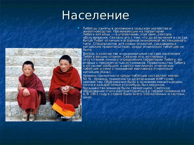 Население Тибетцы заняты в основном в сельском хозяйстве и животноводстве. Проживающие на территории Тибета китайцы — в управлении, торговле, секторе обслуживания. Связано это с тем, что до включения в состав Китая Тибет отличался аграрной экономикой экстенсивного типа. Специалистов для новых отраслей, создаваемых китайским правительством, среди этнических тибетцев не было. Вопрос о количестве и национальном составе населения Тибета весьма сложен. Связано это, во-первых, с отсутствием точного определения территории Тибета, во-вторых с предвзятостью источников. Правительство Тибета в изгнании сообщает о шести миллионах этнических тибетцев и семи с половиной миллионах этнических китайцев (Хань). Уровень грамотности среди тибетцев составляет менее 50 % . Уровень грамотности до вторжения КНР точно неизвестен. Образование было в основном монастырским, почти в каждой семье кто-нибудь был монахом, большинство монахов были грамотными. Светское образование стало распространяться в первой половине ХХ в. В 1951 году в стране было всего 100 казённых и частных школ. 