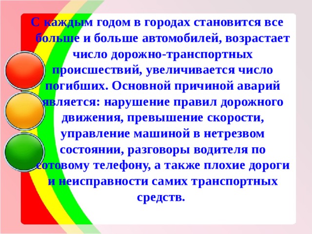 С каждым годом в городах становится все больше и больше автомобилей, возрастает число дорожно-транспортных происшествий, увеличивается число погибших. Основной причиной аварий является: нарушение правил дорожного движения, превышение скорости, управление машиной в нетрезвом состоянии, разговоры водителя по сотовому телефону, а также плохие дороги и неисправности самих транспортных средств. 