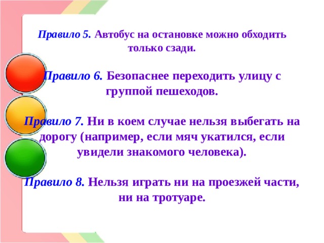 Правило 5.  Автобус на остановке можно обходить только сзади.   Правило 6. Безопаснее переходить улицу с группой пешеходов.   Правило 7. Ни в коем случае нельзя выбегать на дорогу (например, если мяч укатился, если увидели знакомого человека).   Правило 8.  Нельзя играть ни на проезжей части, ни на тротуаре.   