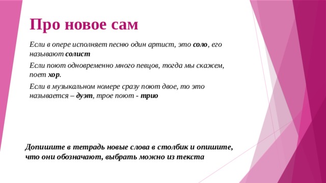 Про новое сам Если в опере исполняет песню один артист, это соло , его называют солист  Если поют одновременно много певцов, тогда мы скажем, поет хор . Если в музыкальном номере сразу поют двое, то это называется – дуэт , трое поют - трио Допишите в тетрадь новые слова в столбик и опишите, что они обозначают, выбрать можно из текста 