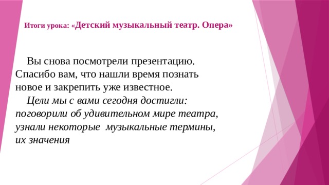 Итоги урока: « Детский музыкальный театр. Опера»  Вы снова посмотрели презентацию. Спасибо вам, что нашли время познать новое и закрепить уже известное.  Цели мы с вами сегодня достигли: поговорили об удивительном мире театра, узнали некоторые музыкальные термины, их значения 