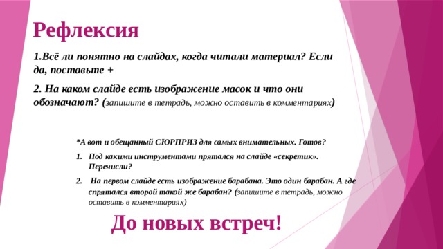 Рефлексия 1.Всё ли понятно на слайдах, когда читали материал? Если да, поставьте + 2. На каком слайде есть изображение масок и что они обозначают? ( запишите в тетрадь, можно оставить в комментариях ) *А вот и обещанный СЮРПРИЗ для самых внимательных. Готов? Под какими инструментами прятался на слайде «секретик». Перечисли?  На первом слайде есть изображение барабана. Это один барабан. А где спрятался второй такой же барабан? ( запишите в тетрадь, можно оставить в комментариях) До новых встреч! 