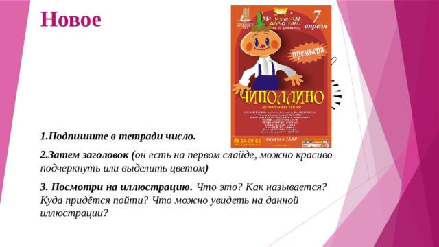 Новое 1.Подпишите в тетради число. 2.Затем заголовок ( он есть на первом слайде, можно красиво подчеркнуть или выделить цветом ) 3. Посмотри на иллюстрацию. Что это? Как называется? Куда придётся пойти? Что можно увидеть на данной иллюстрации? 