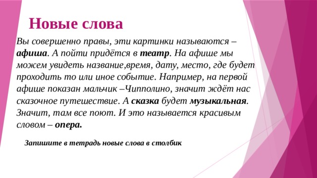 Новые слова Вы совершенно правы, эти картинки называются – афиша . А пойти придётся в театр . На афише мы можем увидеть название,время, дату, место, где будет проходить то или иное событие. Например, на первой афише показан мальчик –Чипполино, значит ждёт нас сказочное путешествие. А сказка будет музыкальная . Значит, там все поют. И это называется красивым словом – опера. Запишите в тетрадь новые слова в столбик 