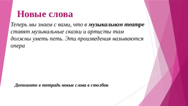 Новые слова Теперь мы знаем с вами, что в музыкальном театре ставят музыкальные сказки и артисты там должны уметь петь. Эти произведения называются опера Допишите в тетрадь новые слова в столбик 