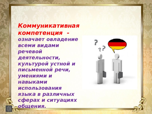  Коммуникативная компетенция - означает овладение всеми видами речевой деятельности, культурой устной и письменной речи, умениями и навыками использования языка в различных сферах и ситуациях общения. 