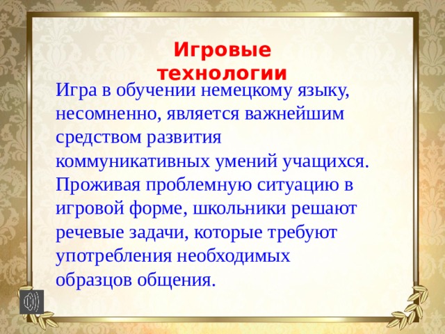 Игровые технологии Игра в обучении немецкому языку, несомненно, является важнейшим средством развития коммуникативных умений учащихся. Проживая проблемную ситуацию в игровой форме, школьники решают речевые задачи, которые требуют употребления необходимых образцов общения. 