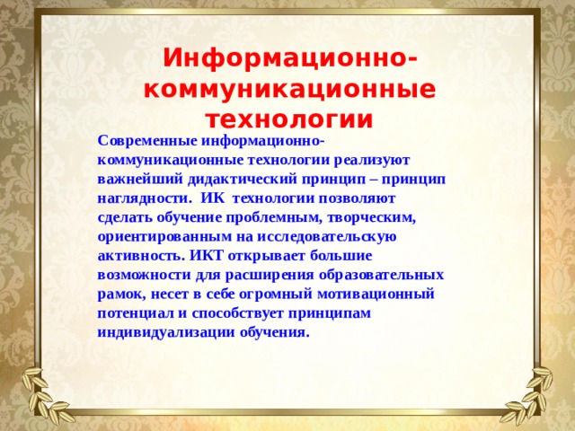 Информационно-коммуникационные технологии Современные информационно-коммуникационные технологии реализуют важнейший дидактический принцип – принцип наглядности. ИК технологии позволяют сделать обучение проблемным, творческим, ориентированным на исследовательскую активность. ИКТ открывает большие возможности для расширения образовательных рамок, несет в себе огромный мотивационный потенциал и способствует принципам индивидуализации обучения. 