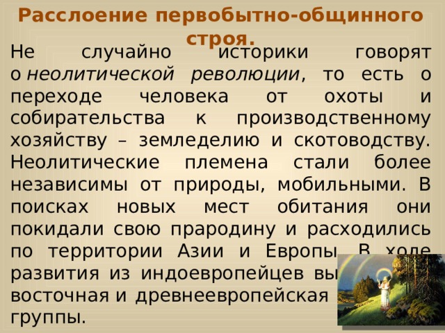 Расслоение первобытно-общинного строя. Не случайно историки говорят о  неолитической революции , то есть о переходе человека от охоты и собирательства к производственному хозяйству – земледелию и скотоводству. Неолитические племена стали более независимы от природы, мобильными. В поисках новых мест обитания они покидали свою прародину и расходились по территории Азии и Европы. В ходе развития из индоевропейцев выделились восточная и древнеевропейская языковые группы. 