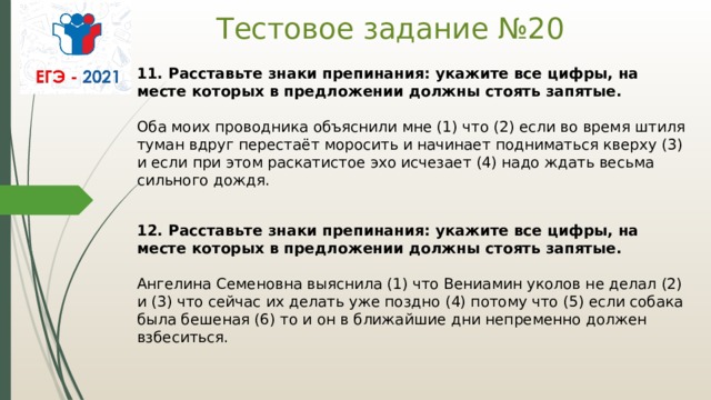 Тестовое задание №20 11. Расставьте знаки препинания: укажите все цифры, на месте которых в предложении должны стоять запятые.    Оба моих проводника объяснили мне (1) что (2) если во время штиля туман вдруг перестаёт моросить и начинает подниматься кверху (3) и если при этом раскатистое эхо исчезает (4) надо ждать весьма сильного дождя.  12. Расставьте знаки препинания: укажите все цифры, на месте которых в предложении должны стоять запятые.     Ангелина Семеновна выяснила (1) что Вениамин уколов не делал (2) и (3) что сейчас их делать уже поздно (4) потому что (5) если собака была бешеная (6) то и он в ближайшие дни непременно должен взбеситься.  