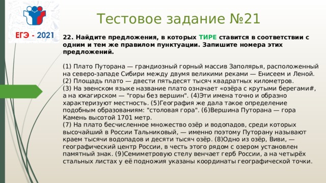 Тестовое задание №21 22. Найдите предложения, в которых  ТИРЕ  ставится в соответствии с одним и тем же правилом пунктуации. Запишите номера этих предложений.    (1) Плато Путорана — грандиозный горный массив Заполярья, расположенный на северо-западе Сибири между двумя великими реками — Енисеем и Леной.   (2) Площадь плато — двести пятьдесят тысяч квадратных километров.   (3) На эвенском языке название плато означает «озёра с крутыми берегами#, а на юкагирском — 