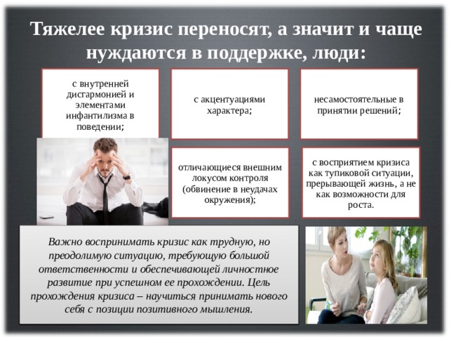 Тяжелее кризис переносят, а значит и чаще нуждаются в поддержке, люди: с  внутренней дисгармонией и элементами инфантилизма в поведении ; с акцентуациями характера ; несамостоятельные в принятии решений ; отличающиеся внешним локусом контроля (обвинение в неудачах окружения); с восприятием кризиса как тупиковой ситуации, прерывающей жизнь, а не как возможности для роста. Важно воспринимать кризис как трудную, но преодолимую ситуацию, требующую большой ответственности и обеспечивающей личностное развитие при успешном ее прохождении. Цель прохождения кризиса – научиться принимать нового себя с позиции позитивного мышления. 