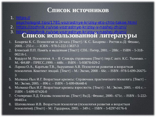 Список источников https :// psychologist.tips/1781-vozrastnye-krizisy-eto-chto-takoe.html https://zozhnik.ru/vse-vozrastnye-krizisy-v-nashej-zhizni / https://zozhnik.ru/vse-vozrastnye-krizisy-v-nashej-zhizni / Список использованной литературы Бахарева К. С. Психология за 24 часа. [Текст] / К. С. Бахарева – Ростов н./Д: Феникс, 2008. – 255 с. . – ICBN – 978-5-222-13837-3 Блонский П.П. Память и мышление [Текст]: СПб.: Питер, 2001. – 288с. – ISBN – 5-318-00216-1. Кордуэл М. Психология. А – Я: Словарь справочник [Текст] /пер.С англ. К.С. Ткаченко. – М.: ФАИР – ПРЕСС,1999. – 448с. – ISBN – 5-93878-029-2 Ларина О.А., Каратьян Т.В., Акрушенко А.В. Психология развития и возрастная психология. Конспект лекций. [Текст] – М.: Эксмо, 2008 – 66с. – ISBN –978-5-699-26675-3 Малкина-Пых И.Г. Возрастные кризисы: Справочник практического психолога. [Текст] – М.: Эксмо, 2005. – 896 с. – ISBN – 5-699-06448-6 Малкина-Пых И.Г. Возрастные кризисы взрослости. [Текст] – М.: Эксмо, 2005. – 416 с. – ISBN – 5-699-07426-0 Столяренко Л.Д. Основы психологии. [Текст] Р.н/Д.: Феникс, 2000.- 671с. – ISBN – 5-222-00483-х Шаповаленко И.В. Возрастная психология (психология развития и возрастная психология). [Текст] – М.: Гардарики, 2005. – 349 с. – ISBN – 5-8297-0176-6 
