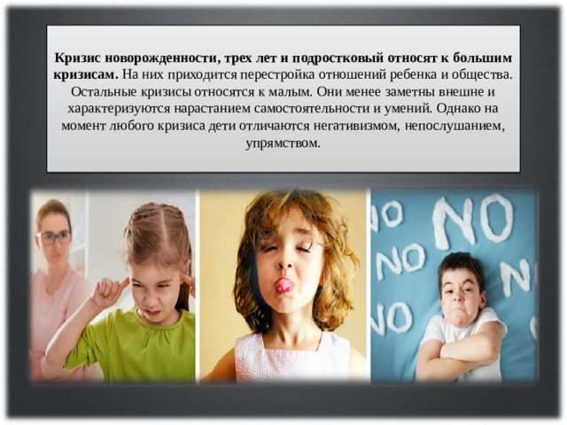 Кризис новорожденности, трех лет и подростковый относят к большим кризисам. На них приходится перестройка отношений ребенка и общества. Остальные кризисы относятся к малым. Они менее заметны внешне и характеризуются нарастанием самостоятельности и умений. Однако на момент любого кризиса дети отличаются негативизмом, непослушанием, упрямством. 