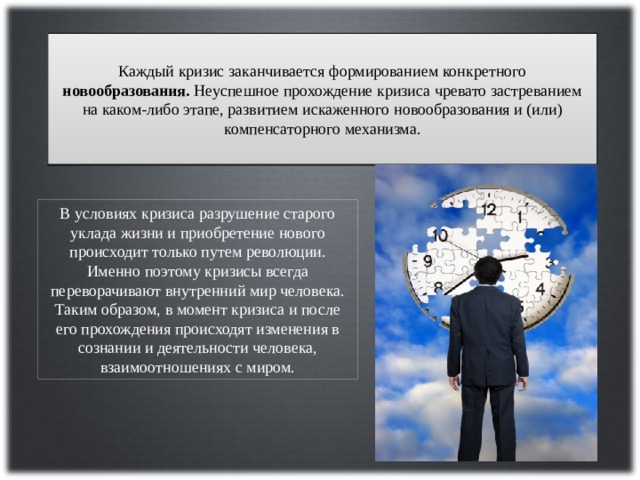 Каждый кризис заканчивается формированием конкретного новообразования. Неуспешное прохождение кризиса чревато застреванием на каком-либо этапе, развитием искаженного новообразования и (или) компенсаторного механизма. В условиях кризиса разрушение старого уклада жизни и приобретение нового происходит только путем революции. Именно поэтому кризисы всегда переворачивают внутренний мир человека. Таким образом, в момент кризиса и после его прохождения происходят изменения в сознании и деятельности человека, взаимоотношениях с миром. 