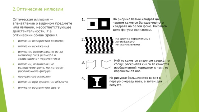 2.Оптические иллюзии 1. На рисунке белый квадрат на черном кажется больше черного квадрата на белом фоне. На самом деле фигуры одинаковы. Оптическая иллюзия — впечатление о видимом предмете или явлении, несоответствующее действительности, т.е. оптический обман зрения. иллюзии восприятия размера; иллюзии искажения иллюзии, возникающие из-за меняющегося рельефа и зависящие от перспективы иллюзии, возникающие вследствие фона, на котором расположена фигура портретные иллюзии иллюзии при движении объекта иллюзии восприятия цвета На рисунке параллельные линии кажутся 2. непараллельными. Куб то кажется видимым сверху, то сбоку; раскрытая книга то кажется изображенной корешком к нам, то корешком от нас. 3. 4. На рисунке большинство видит в первую очередь вазу, а затем два силуэта. 