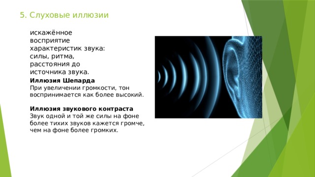 5. Слуховые иллюзии искажённое восприятие характеристик звука: силы, ритма, расстояния до источника звука. Иллюзия Шепарда При увеличении громкости, тон воспринимается как более высокий. Иллюзия звукового контраста Звук одной и той же силы на фоне более тихих звуков кажется громче, чем на фоне более громких. 