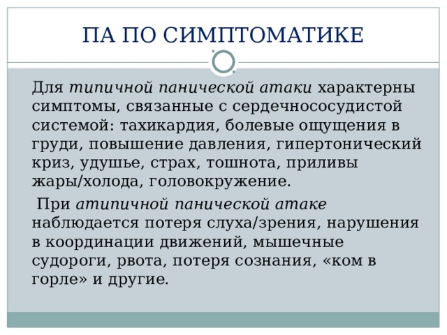 ПА ПО СИМПТОМАТИКЕ  Для типичной панической атаки характерны симптомы, связанные с сердечнососудистой системой: тахикардия, болевые ощущения в груди, повышение давления, гипертонический криз, удушье, страх, тошнота, приливы жары/холода, головокружение.   При атипичной панической атаке наблюдается потеря слуха/зрения, нарушения в координации движений, мышечные судороги, рвота, потеря сознания, «ком в горле» и другие. 