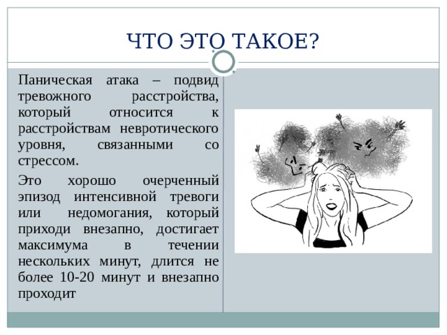 ЧТО ЭТО ТАКОЕ?  Паническая атака – подвид тревожного расстройства, который относится к расстройствам невротического уровня, связанными со стрессом.  Это хорошо очерченный эпизод интенсивной тревоги или недомогания, который приходи внезапно, достигает максимума в течении нескольких минут, длится не более 10-20 минут и внезапно проходит 