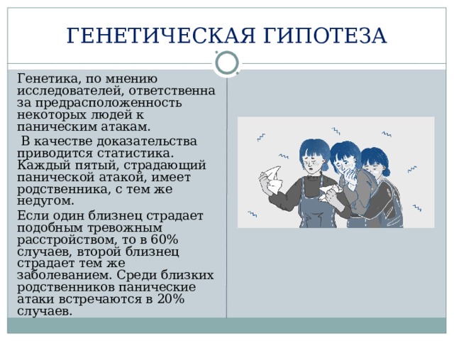 ГЕНЕТИЧЕСКАЯ ГИПОТЕЗА  Генетика, по мнению исследователей, ответственна за предрасположенность некоторых людей к паническим атакам.   В качестве доказательства приводится статистика. Каждый пятый, страдающий панической атакой, имеет родственника, с тем же недугом.  Если один близнец страдает подобным тревожным расстройством, то в 60% случаев, второй близнец страдает тем же заболеванием. Среди близких родственников панические атаки встречаются в 20% случаев. 