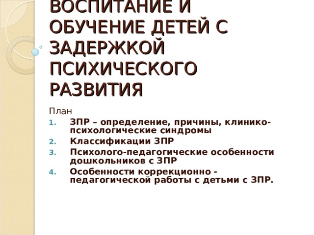 ВОСПИТАНИЕ И ОБУЧЕНИЕ ДЕТЕЙ С ЗАДЕРЖКОЙ ПСИХИЧЕСКОГО РАЗВИТИЯ План ЗПР – определение, причины, клинико-психологические синдромы Классификации ЗПР Психолого-педагогические особенности дошкольников с ЗПР Особенности коррекционно - педагогической работы с детьми с ЗПР. 