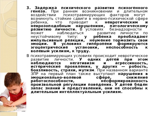 3. Задержка психического развития психогенного генеза. При раннем возникновении и длительном воздействии психотравмирующих факторов могут возникнуть стойкие сдвиги в нервно-психической сфере ребенка, что приводит к невротическим и неврозоподобным нарушениям, патологическому развитию личности. В условиях безнадзорности может наблюдаться развитие личности по неустойчивому типу: у ребенка преобладают импульсивные реакции, неумение тормозить свои эмоции. В условиях гиперопеки формируются эгоцентрические установки, неспособность к волевым усилиям, к труду. В психотравмирующих условиях происходит невротическое развитие личности. У одних детей при этом наблюдаются негативизм и агрессивность, истерические проявления, у других — робость, боязливость, страхи, мутизм . При названном варианте ЗПР на первый план также выступают нарушения в эмоционально-волевой сфере, снижение работоспособности, несформированность произвольной регуляции поведения. У детей беден запас знаний и представлений, они не способны к длительным интеллектуальным усилиям. 