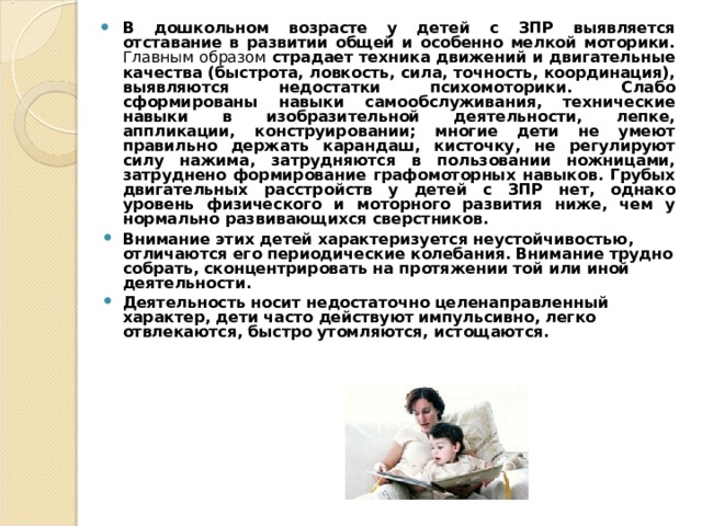 В дошкольном возрасте у детей с ЗПР выявляется отставание в развитии общей и особенно мелкой моторики. Главным образом страдает техника движений и двигательные качества (быстрота, ловкость, сила, точность, координация), выявляются недостатки психомоторики. Слабо сформированы навыки самообслуживания, технические навыки в изобразительной деятельности, лепке, аппликации, конструировании; многие дети не умеют правильно держать карандаш, кисточку, не регулируют силу нажима, затрудняются в пользовании ножницами, затруднено формирование графомоторных навыков. Грубых двигательных расстройств у детей с ЗПР нет, однако уровень физического и моторного развития ниже, чем у нормально развивающихся сверстников. Внимание этих детей характеризуется неустойчивостью, отличаются его периодические колебания. Внимание трудно собрать, сконцентрировать на протяжении той или иной деятельности. Деятельность носит недостаточно целенаправленный характер, дети часто действуют импульсивно, легко отвлекаются, быстро утомляются, истощаются. 